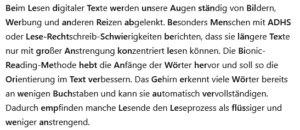Beim Lesen digitaler Texte werden unsere Augen ständig von Bildern, Werbung und anderen Reizen abgelenkt. Besonders Menschen mit ADHS oder Lese-Rechtschreib-Schwierigkeiten berichten, dass sie längere Texte nur mit großer Anstrengung konzentriert lesen können. Die Bionic-Reading-Methode hebt die Anfänge der Wörter hervor und soll so die Orientierung im Text verbessern. Das Gehirn erkennt viele Wörter bereits an wenigen Buchstaben und kann sie automatisch vervollständigen. Dadurch empfinden manche Lesende den Leseprozess als flüssiger und weniger anstrengend.